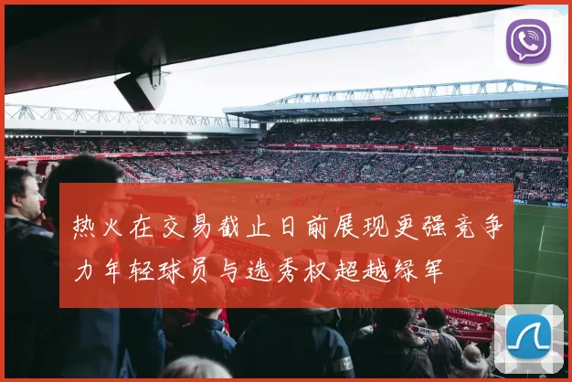 热火在交易截止日前展现更强竞争力年轻球员与选秀权超越绿军