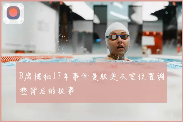 B席揭秘17年事件曼联更衣室位置调整背后的故事