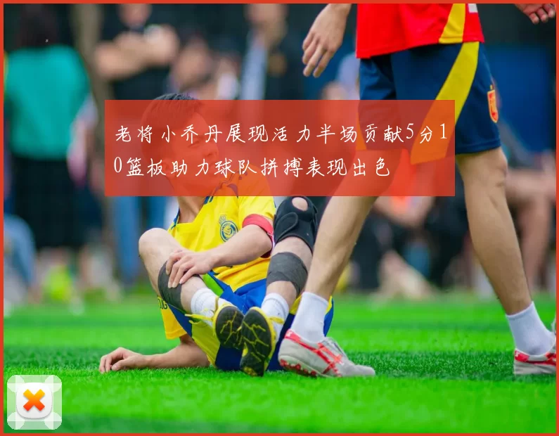 老将小乔丹展现活力半场贡献5分10篮板助力球队拼搏表现出色