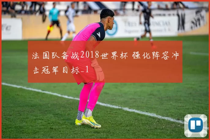 法国队备战2018世界杯 强化阵容冲击冠军目标_1