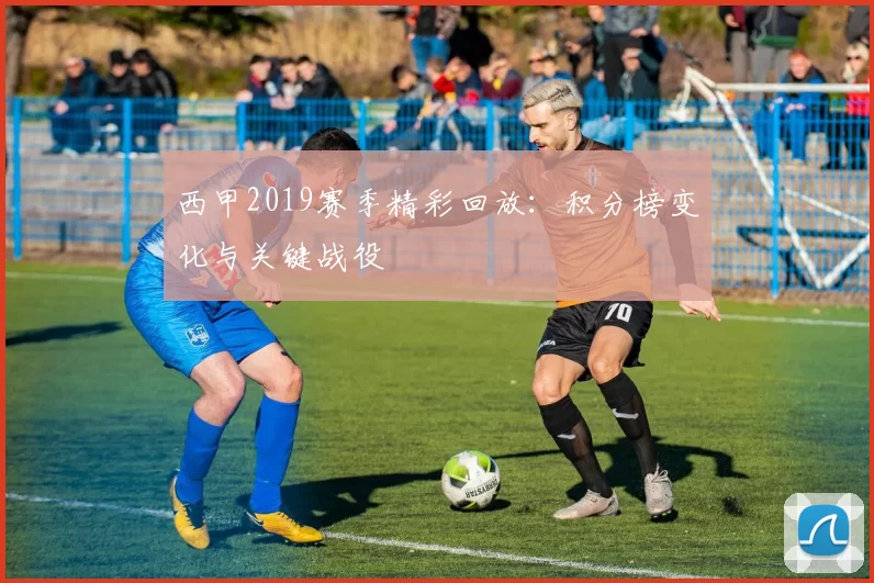 西甲2019赛季精彩回放：积分榜变化与关键战役