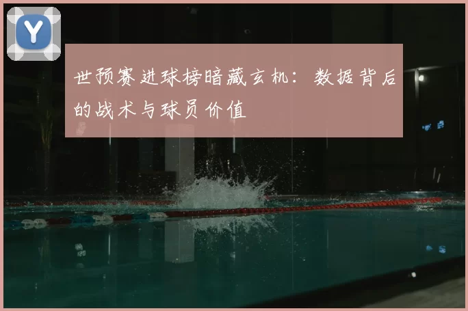 世预赛进球榜暗藏玄机：数据背后的战术与球员价值