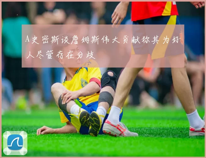 A史密斯谈詹姆斯伟大贡献称其为好人尽管存在分歧