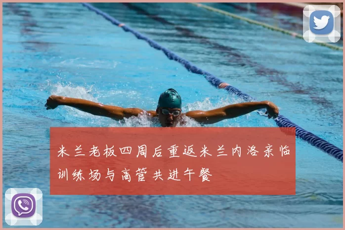 米兰老板四周后重返米兰内洛亲临训练场与高管共进午餐