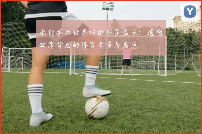 未能参加世界杯的球星盘点：遗憾缺席背后的阵容考量与看点