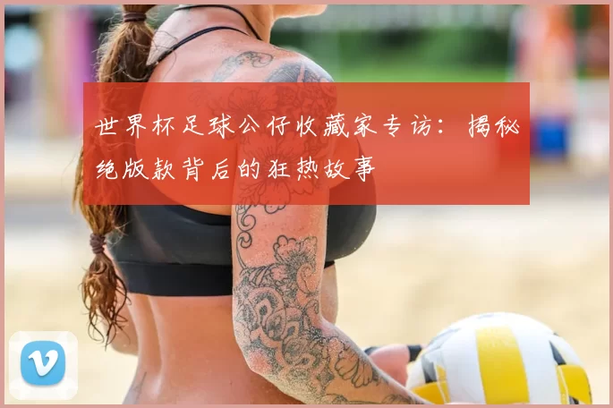 世界杯足球公仔收藏家专访：揭秘绝版款背后的狂热故事