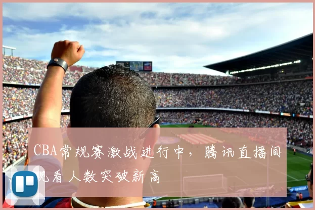 CBA常规赛激战进行中，腾讯直播间观看人数突破新高