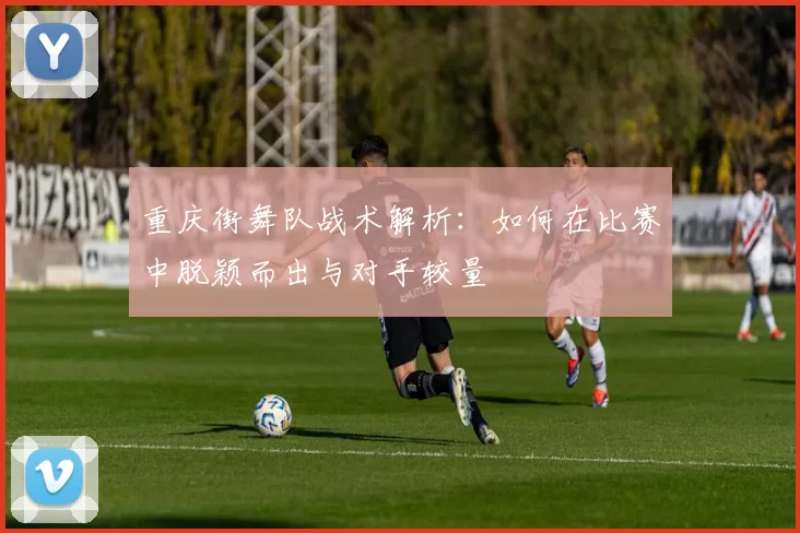 重庆街舞队战术解析：如何在比赛中脱颖而出与对手较量