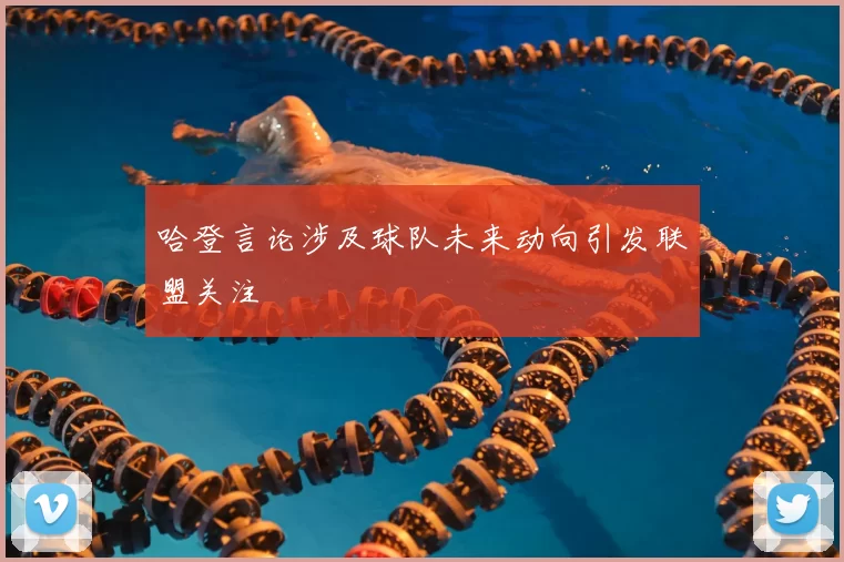 哈登言论涉及球队未来动向引发联盟关注