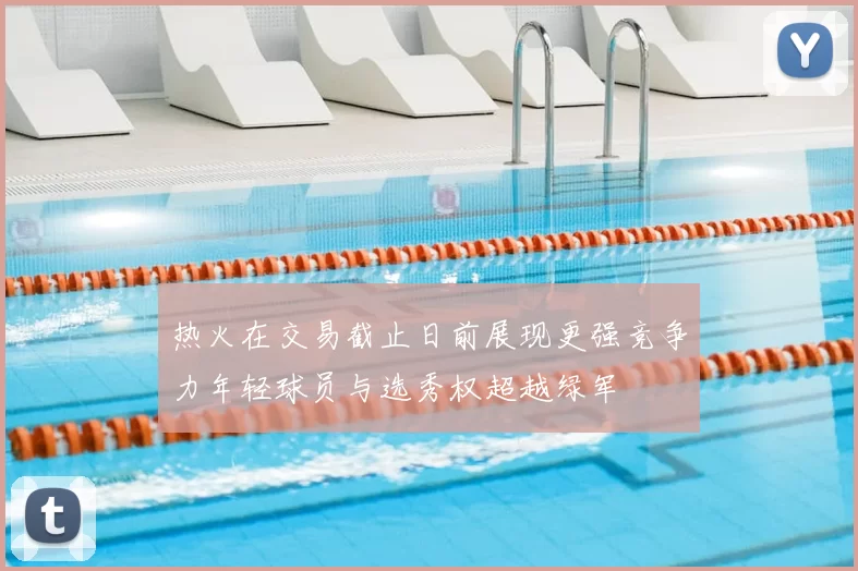 热火在交易截止日前展现更强竞争力年轻球员与选秀权超越绿军