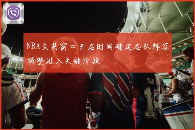 NBA交易窗口开启时间确定各队阵容调整进入关键阶段