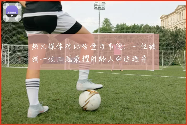 热火媒体对比哈登与韦德：一位被捕一位三冠荣耀同龄人命运迥异
