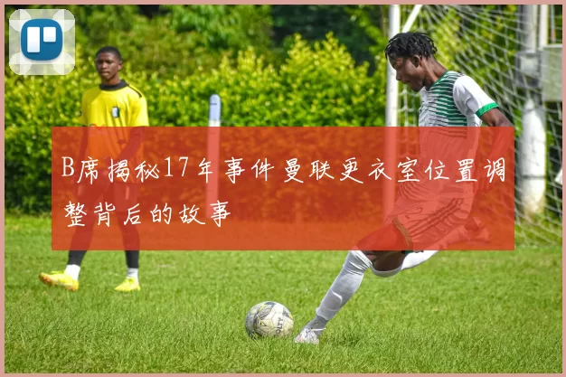 B席揭秘17年事件曼联更衣室位置调整背后的故事