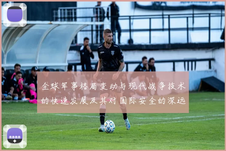 全球军事格局变动与现代战争技术的快速发展及其对国际安全的深远影响