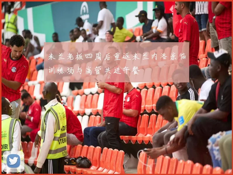 米兰老板四周后重返米兰内洛亲临训练场与高管共进午餐