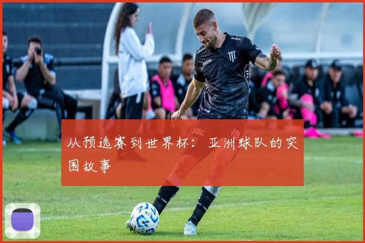 从预选赛到世界杯：亚洲球队的突围故事