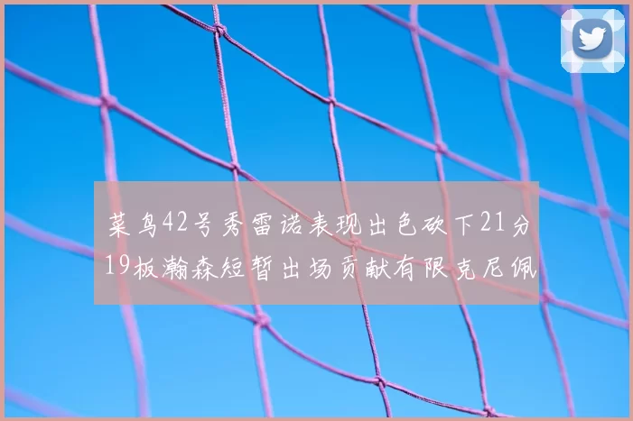 菜鸟42号秀雷诺表现出色砍下21分19板瀚森短暂出场贡献有限克尼佩尔三分球火力全开