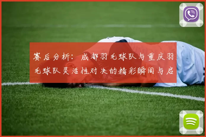 赛后分析:成都羽毛球队与重庆羽毛球队灵活性对决的精彩瞬间与启示
