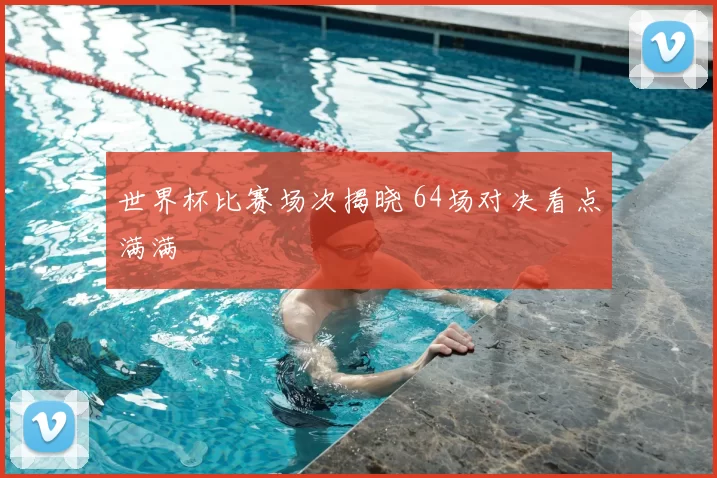世界杯比赛场次揭晓 64场对决看点满满