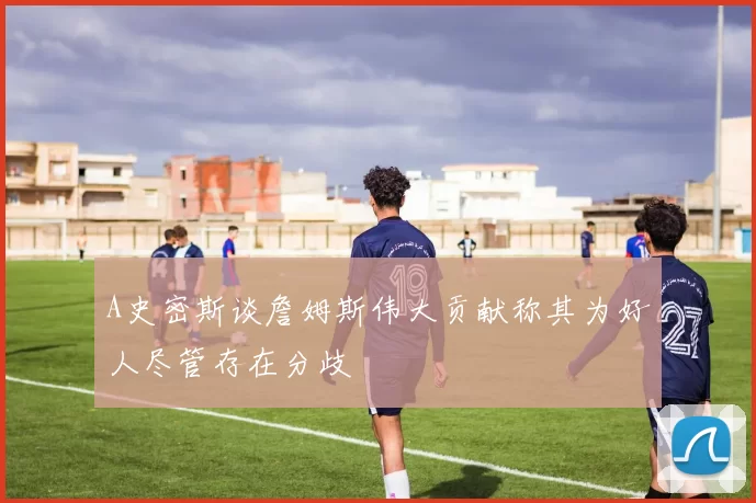 A史密斯谈詹姆斯伟大贡献称其为好人尽管存在分歧
