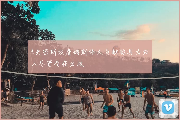 A史密斯谈詹姆斯伟大贡献称其为好人尽管存在分歧