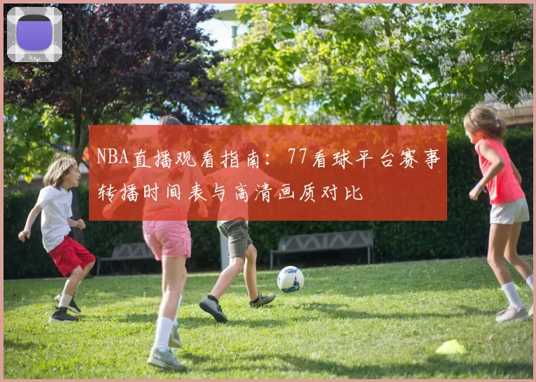 NBA直播观看指南：77看球平台赛事转播时间表与高清画质对比