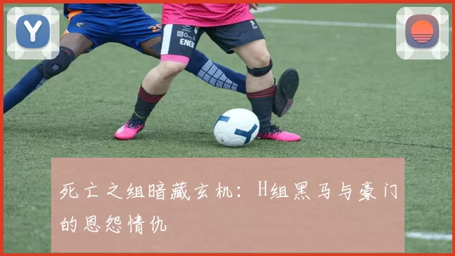死亡之组暗藏玄机:H组黑马与豪门的恩怨情仇