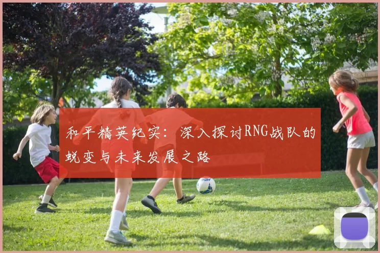 和平精英纪实：深入探讨RNG战队的蜕变与未来发展之路