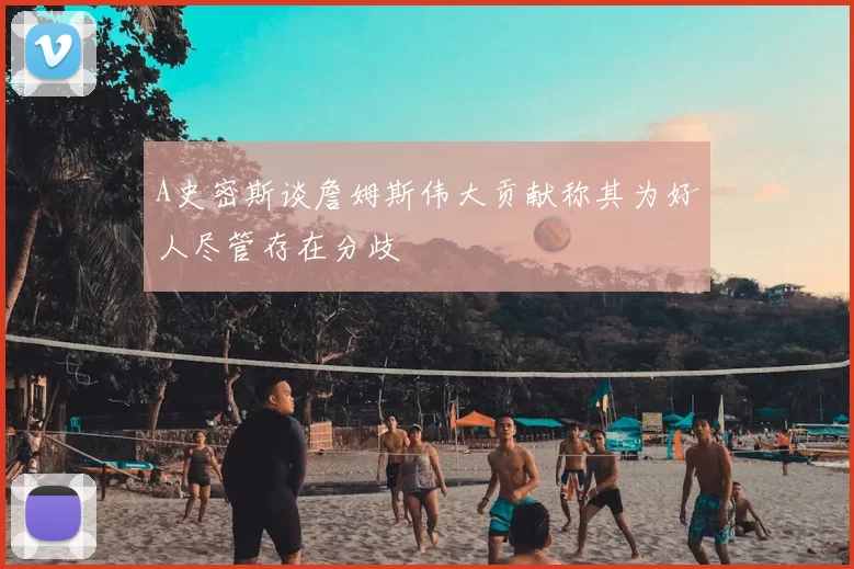 A史密斯谈詹姆斯伟大贡献称其为好人尽管存在分歧