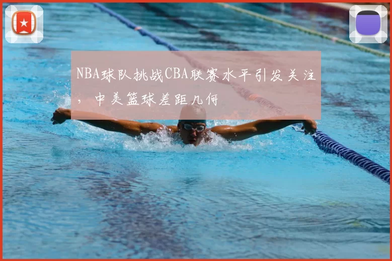 NBA球队挑战CBA联赛水平引发关注，中美篮球差距几何