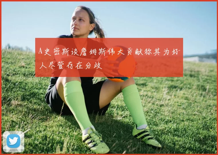 A史密斯谈詹姆斯伟大贡献称其为好人尽管存在分歧