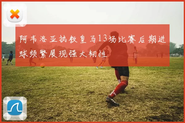 阿韦洛亚执教皇马13场比赛后期进球频繁展现强大韧性