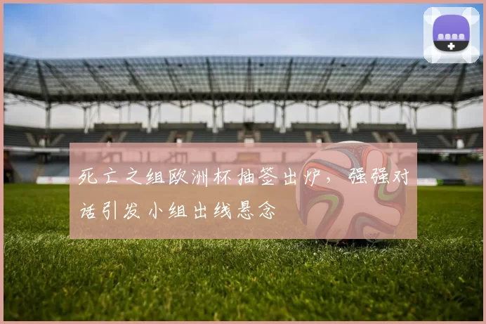 死亡之组欧洲杯抽签出炉，强强对话引发小组出线悬念