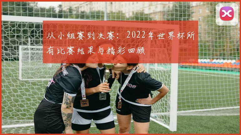 从小组赛到决赛：2022年世界杯所有比赛结果与精彩回顾