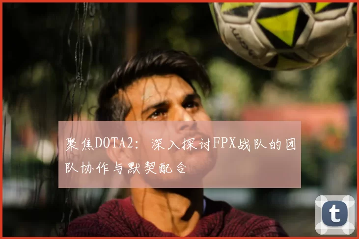 聚焦DOTA2：深入探讨FPX战队的团队协作与默契配合