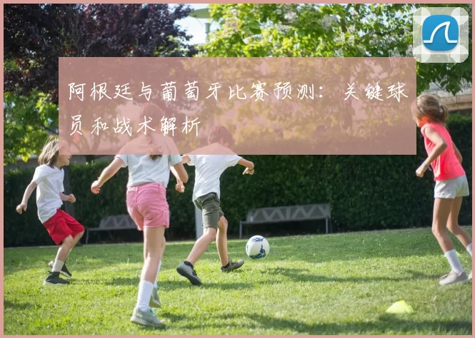阿根廷与葡萄牙比赛预测：关键球员和战术解析
