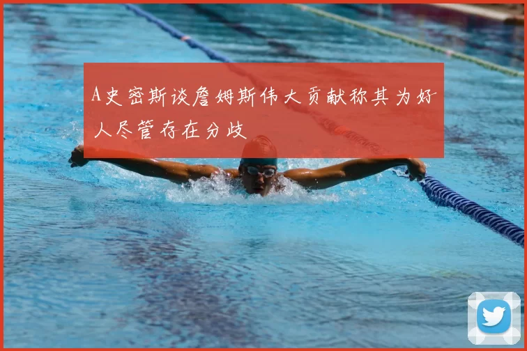 A史密斯谈詹姆斯伟大贡献称其为好人尽管存在分歧