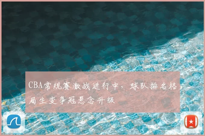 CBA常规赛激战进行中，球队排名格局生变争冠悬念升级