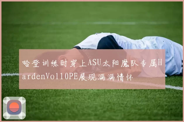 哈登训练时穿上ASU太阳魔队专属HardenVol10PE展现满满情怀
