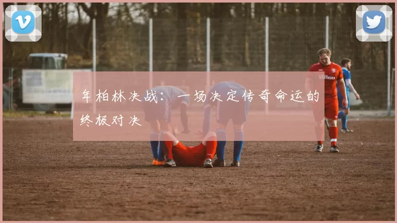 年柏林决战：一场决定传奇命运的终极对决
