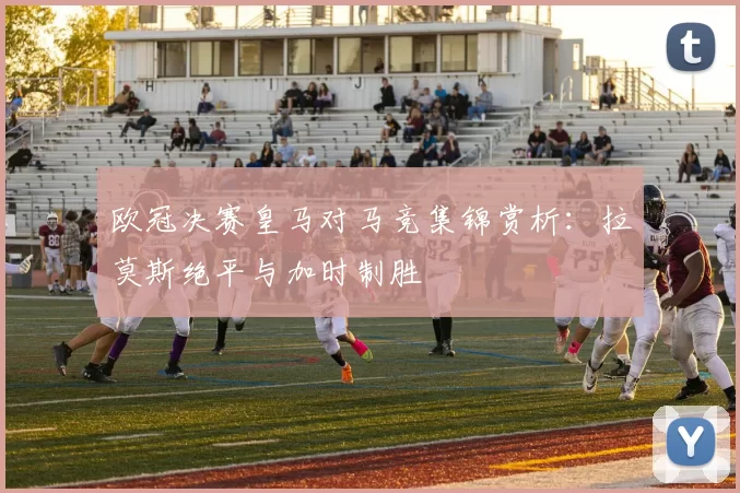 欧冠决赛皇马对马竞集锦赏析：拉莫斯绝平与加时制胜