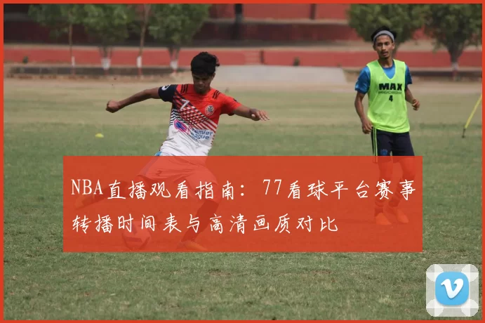 NBA直播观看指南：77看球平台赛事转播时间表与高清画质对比