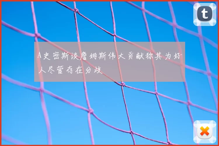 A史密斯谈詹姆斯伟大贡献称其为好人尽管存在分歧