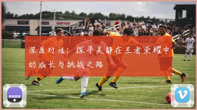 深度对话：探寻吴静在王者荣耀中的成长与挑战之路