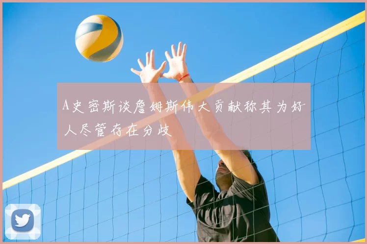 A史密斯谈詹姆斯伟大贡献称其为好人尽管存在分歧