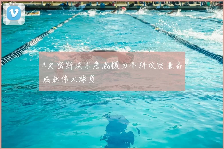 A史密斯谈东詹威慑力乔科攻防兼备成就伟大球员