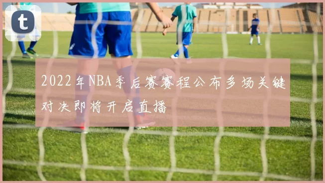 2022年NBA季后赛赛程公布多场关键对决即将开启直播