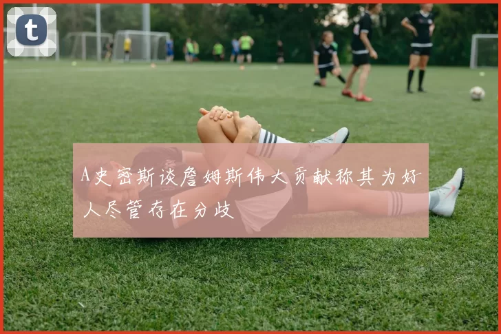 A史密斯谈詹姆斯伟大贡献称其为好人尽管存在分歧