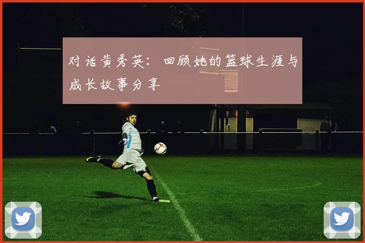 对话黄秀英：回顾她的篮球生涯与成长故事分享