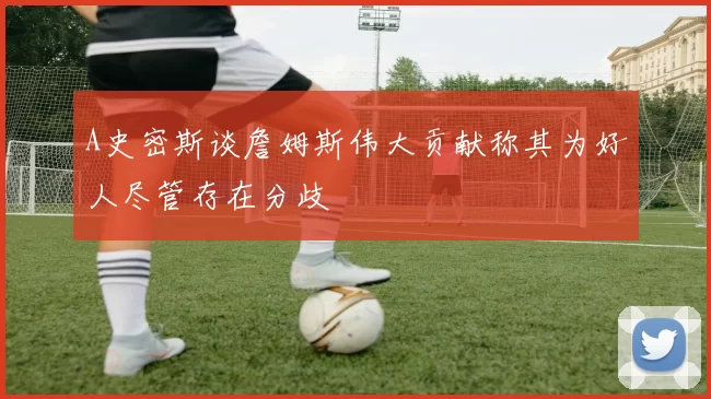 A史密斯谈詹姆斯伟大贡献称其为好人尽管存在分歧